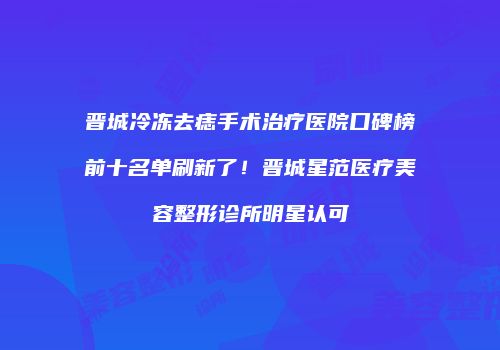 晋城冷冻去痣手术治疗医院口碑榜前十名单刷新了！晋城星范医疗美容整形诊所明星认可