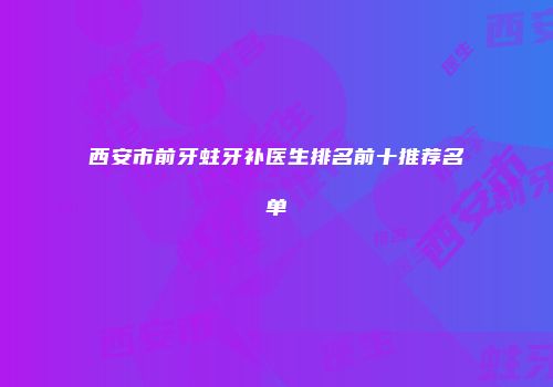 西安市前牙蛀牙补医生排名前十推荐名单