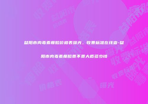 益阳市肉毒素瘦脸价格表曝光，收费标准在线查-益阳市肉毒素瘦脸贵不贵大概多少钱
