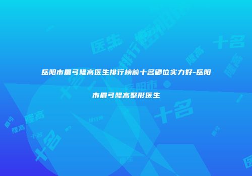 岳阳市眉弓隆高医生排行榜前十名哪位实力好-岳阳市眉弓隆高整形医生