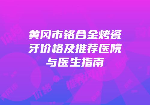 黄冈市铬合金烤瓷牙价格及推荐医院与医生指南