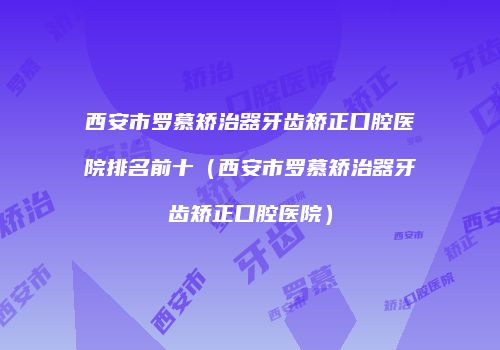 西安市罗慕矫治器牙齿矫正口腔医院排名前十（西安市罗慕矫治器牙齿矫正口腔医院）