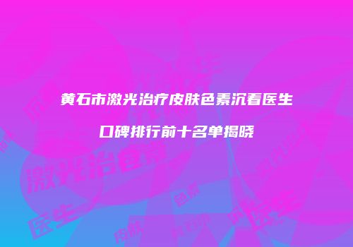 黄石市激光治疗皮肤色素沉着医生口碑排行前十名单揭晓