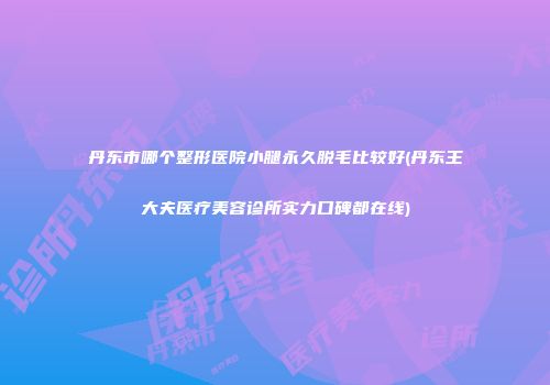 丹东市哪个整形医院小腿永久脱毛比较好(丹东王大夫医疗美容诊所实力口碑都在线)