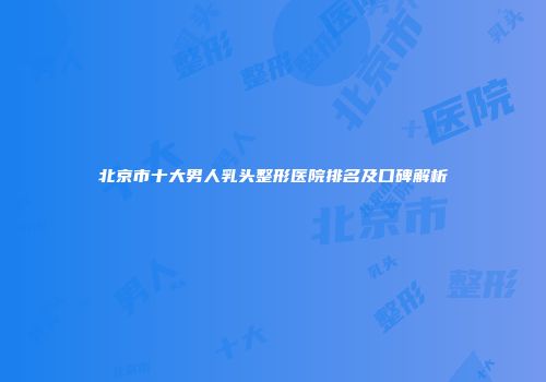 北京市十大男人乳头整形医院排名及口碑解析