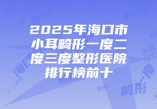 2025年海口市小耳畸形一度二度三度整形医院排行榜前十