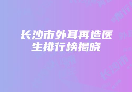 长沙市外耳再造医生排行榜揭晓