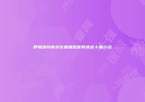 呼和浩特市淡化蝴蝶斑医院排名十强介绍
