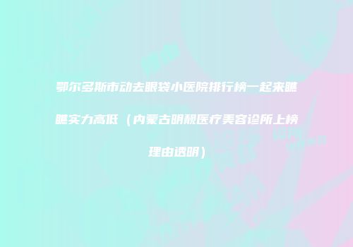 鄂尔多斯市动去眼袋小医院排行榜一起来瞧瞧实力高低（内蒙古明靓医疗美容诊所上榜理由透明）