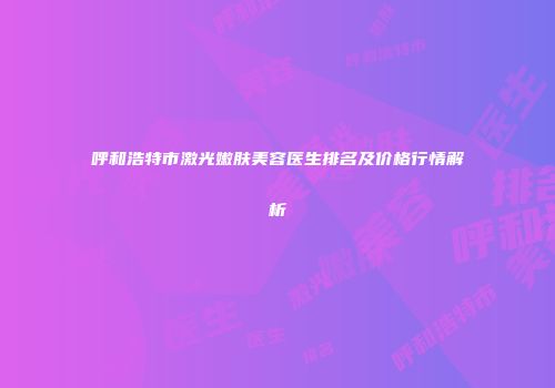 呼和浩特市激光嫩肤美容医生排名及价格行情解析