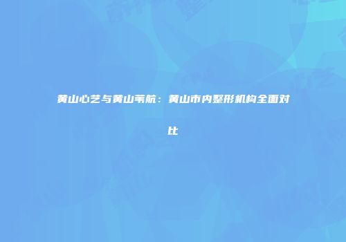 黄山心艺与黄山苇航：黄山市内整形机构全面对比