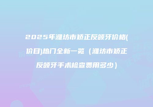 2025年潍坊市矫正反颌牙价格(价目)热门全新一览（潍坊市矫正反颌牙手术检查费用多少）