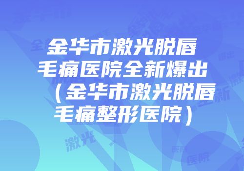 金华市激光脱唇毛痛医院全新爆出（金华市激光脱唇毛痛整形医院）