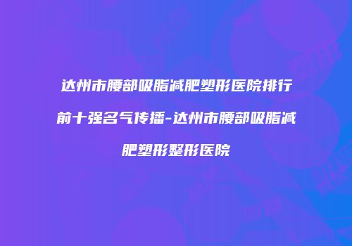 达州市腰部吸脂减肥塑形医院排行前十强名气传播-达州市腰部吸脂减肥塑形整形医院