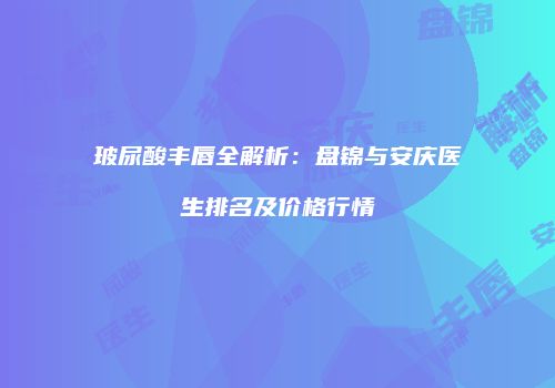 玻尿酸丰唇全解析：盘锦与安庆医生排名及价格行情