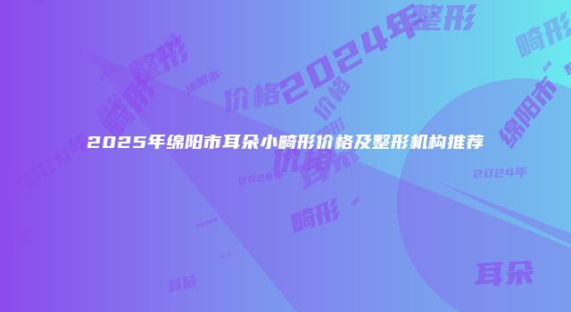 2025年绵阳市耳朵小畸形价格及整形机构推荐
