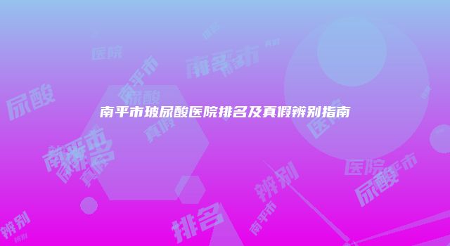 南平市玻尿酸医院排名及真假辨别指南