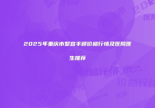 2025年重庆市整容丰额价格行情及医院医生推荐