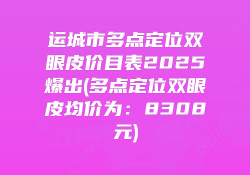运城市多点定位双眼皮价目表2025爆出(多点定位双眼皮均价为：8308元)