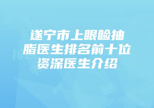 遂宁市上眼睑抽脂医生排名前十位资深医生介绍