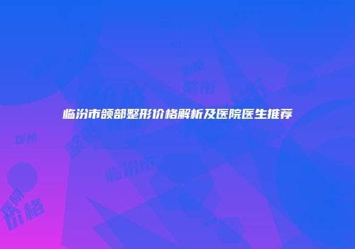 临汾市颌部整形价格解析及医院医生推荐