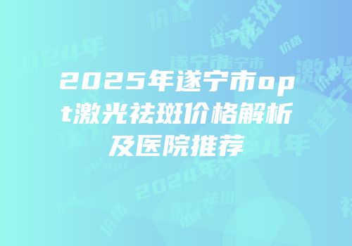 2025年遂宁市opt激光祛斑价格解析及医院推荐