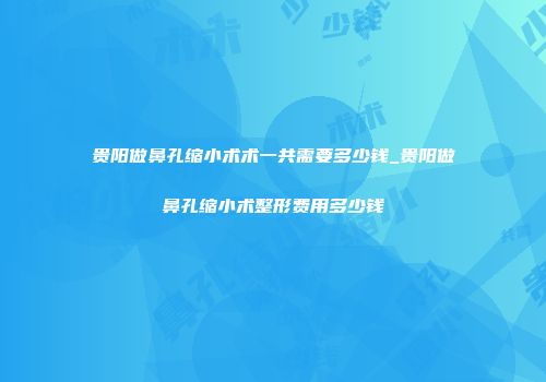 贵阳做鼻孔缩小术术一共需要多少钱_贵阳做鼻孔缩小术整形费用多少钱