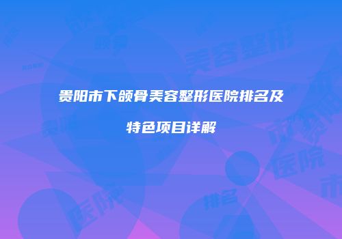 贵阳市下颌骨美容整形医院排名及特色项目详解