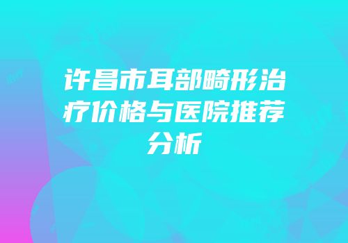 许昌市耳部畸形治疗价格与医院推荐分析