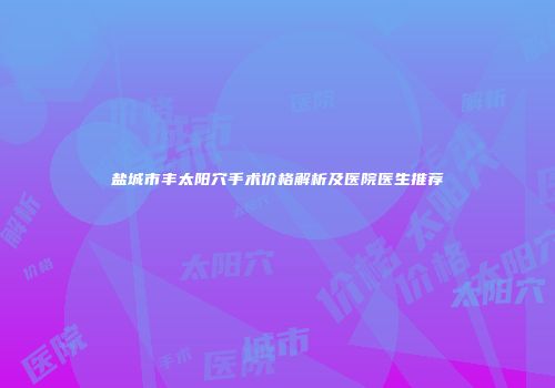 盐城市丰太阳穴手术价格解析及医院医生推荐