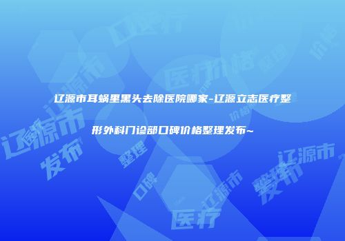 辽源市耳蜗里黑头去除医院哪家-辽源立志医疗整形外科门诊部口碑价格整理发布~