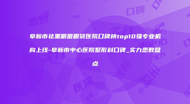阜新市祛黑眼圈眼袋医院口碑榜top10强专业机构上线-阜新市中心医院整形科口碑_实力悉数盘点