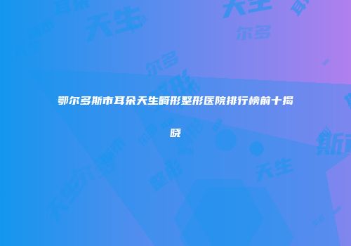 鄂尔多斯市耳朵天生畸形整形医院排行榜前十揭晓