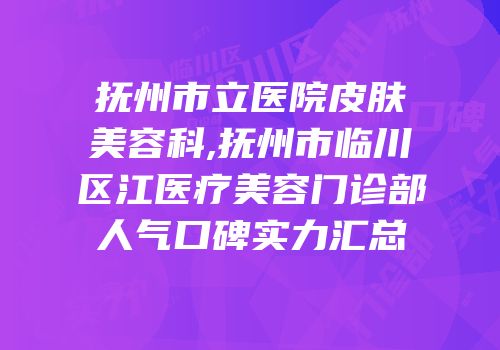 抚州市立医院皮肤美容科,抚州市临川区江医疗美容门诊部人气口碑实力汇总