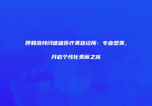 呼和浩特闫德雄医疗美容诊所：专业塑美，开启个性化美丽之旅