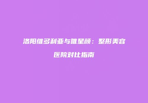洛阳维多利亚与唯星颜：整形美容医院对比指南