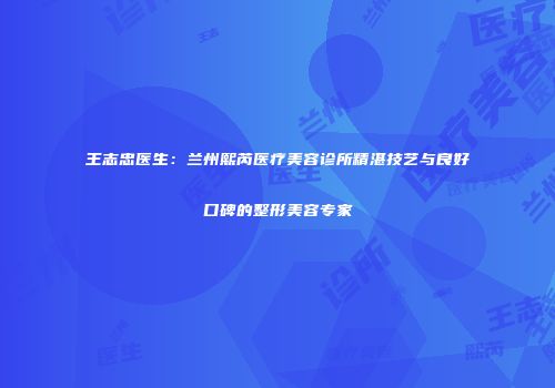 王志忠医生：兰州熙芮医疗美容诊所精湛技艺与良好口碑的整形美容专家