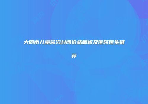 大同市儿童窝沟封闭价格解析及医院医生推荐