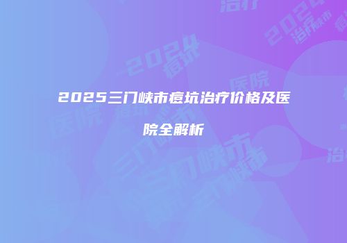 2025三门峡市痘坑治疗价格及医院全解析