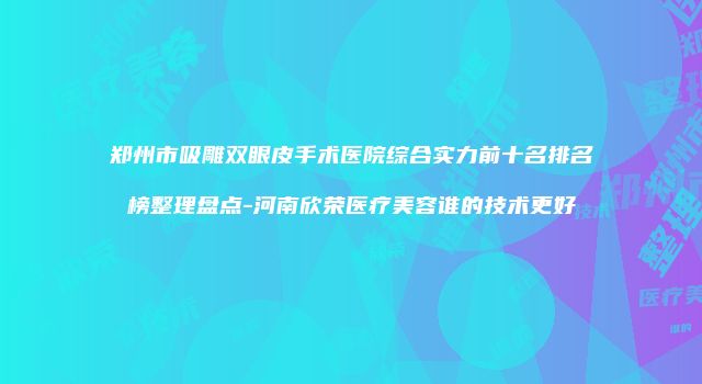 郑州市吸雕双眼皮手术医院综合实力前十名排名榜整理盘点-河南欣荣医疗美容谁的技术更好