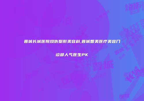 晋城长城医院烧伤整形美容科,晋城智美医疗美容门诊部人气医生PK