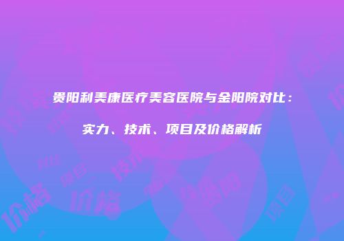贵阳利美康医疗美容医院与金阳院对比：实力、技术、项目及价格解析
