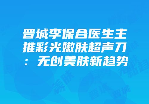 晋城李保合医生主推彩光嫩肤超声刀：无创美肤新趋势