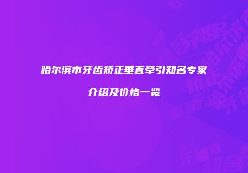 哈尔滨市牙齿矫正垂直牵引知名专家介绍及价格一览