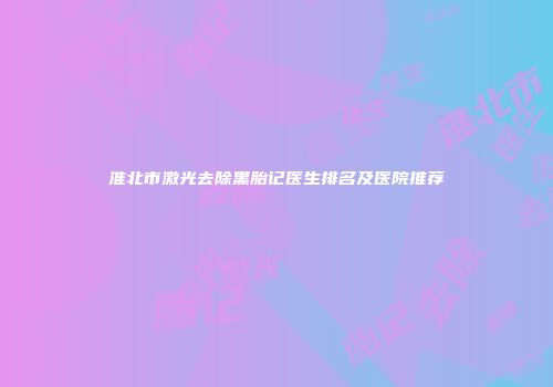 淮北市激光去除黑胎记医生排名及医院推荐