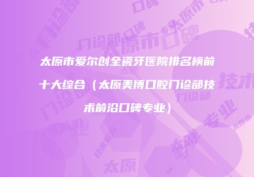 太原市爱尔创全瓷牙医院排名榜前十大综合（太原美博口腔门诊部技术前沿口碑专业）