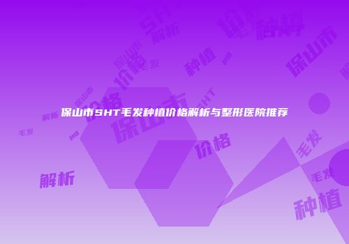 保山市SHT毛发种植价格解析与整形医院推荐