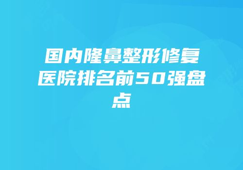 国内隆鼻整形修复医院排名前50强盘点