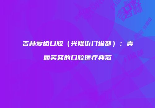 吉林爱齿口腔（兴隆街门诊部）：美丽笑容的口腔医疗典范