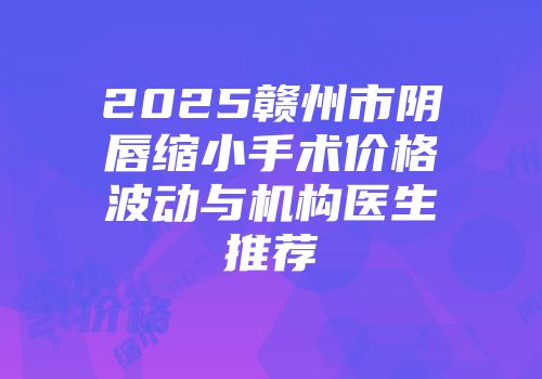2025赣州市阴唇缩小手术价格波动与机构医生推荐